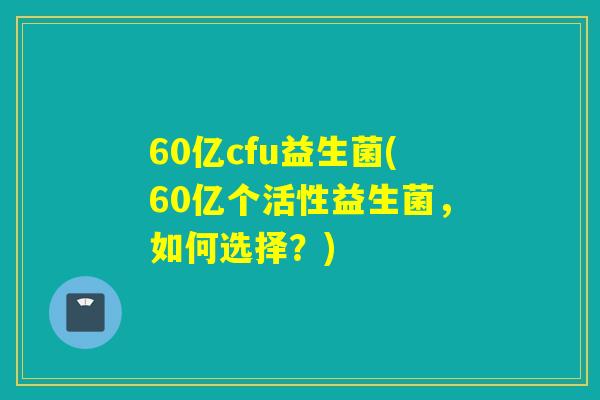 60亿cfu益生菌(60亿个活性益生菌，如何选择？)