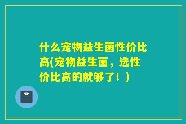 什么宠物益生菌性价比高(宠物益生菌，选性价比高的就够了！)