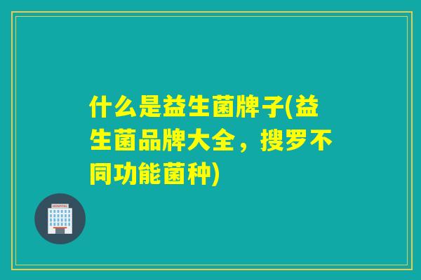 什么是益生菌牌子(益生菌品牌大全,搜罗不同功能菌种) 什么是益生菌牌子(益生菌品牌大全,搜罗不同功能菌种)