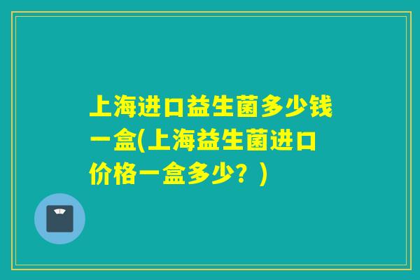 上海进口益生菌多少钱一盒(上海益生菌进口价格一盒多少？)