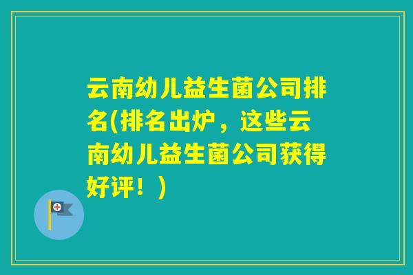 云南幼儿益生菌公司排名(排名出炉,这些云南幼儿益生菌公司获得好评!) 云南幼儿益生菌公司排名(排名出炉,这些云南幼儿益生菌公司获得好评!)