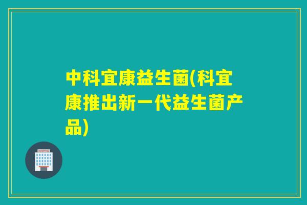 中科宜康益生菌(科宜康推出新一代益生菌产品) 中科宜康益生菌(科宜康推出新一代益生菌产品)