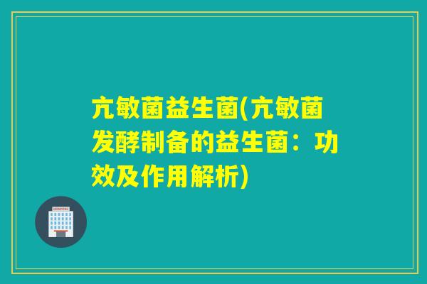 亢敏菌益生菌(亢敏菌发酵制备的益生菌：功效及作用解析)