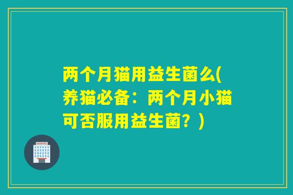 两个月猫用益生菌么(养猫必备:两个月小猫可否服用益生菌?) 两个月猫用益生菌么(养猫必备:两个月小猫可否服用益生菌?)