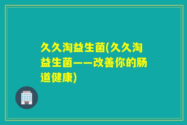 久久淘益生菌(久久淘益生菌——改善你的肠道健康) 久久淘益生菌(久久淘益生菌——改善你的肠道健康)