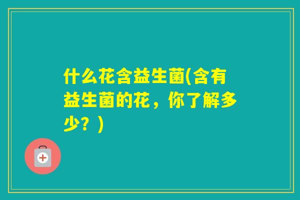 什么花含益生菌(含有益生菌的花,你了解多少?) 什么花含益生菌(含有益生菌的花,你了解多少?)