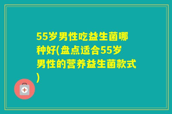 55岁男性吃益生菌哪种好(盘点适合55岁男性的营养益生菌款式)