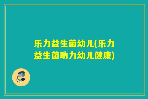 乐力益生菌幼儿(乐力益生菌助力幼儿健康)