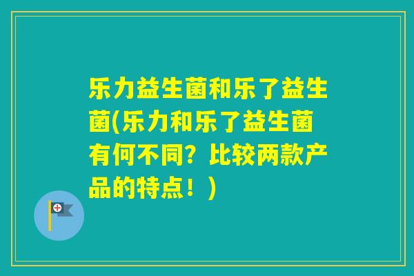乐力益生菌和乐了益生菌(乐力和乐了益生菌有何不同？比较两款产品的特点！)