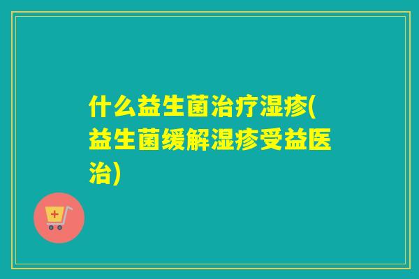 什么益生菌治疗湿疹(益生菌缓解湿疹受益医治)