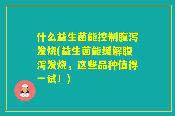 什么益生菌能控制发烧(益生菌能缓解发烧，这些品种值得一试！)