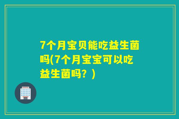 7个月宝贝能吃益生菌吗(7个月宝宝可以吃益生菌吗？)