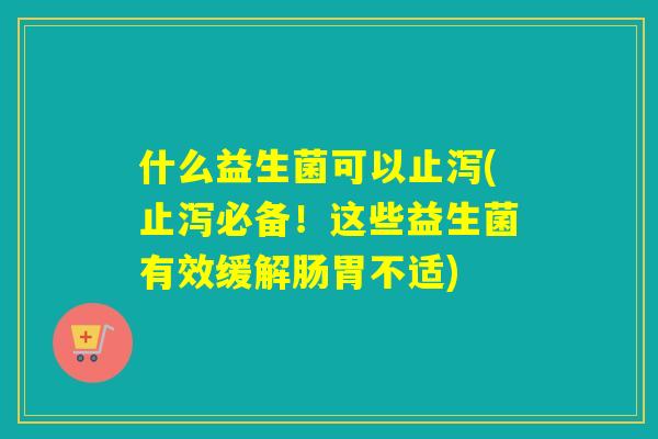 什么益生菌可以止泻(止泻必备!这些益生菌有效缓解肠胃不适) 什么益生菌可以止泻(止泻必备!这些益生菌有效缓解肠胃不适)