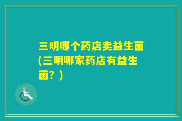 三明哪个药店卖益生菌(三明哪家药店有益生菌?) 三明哪个药店卖益生菌(三明哪家药店有益生菌?)