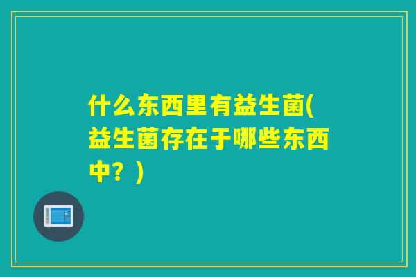 什么东西里有益生菌(益生菌存在于哪些东西中?) 什么东西里有益生菌(益生菌存在于哪些东西中?)