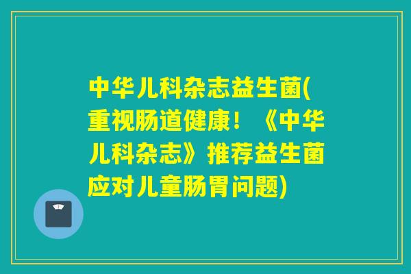 中华儿科杂志益生菌(重视肠道健康！《中华儿科杂志》推荐益生菌应对儿童肠胃问题)