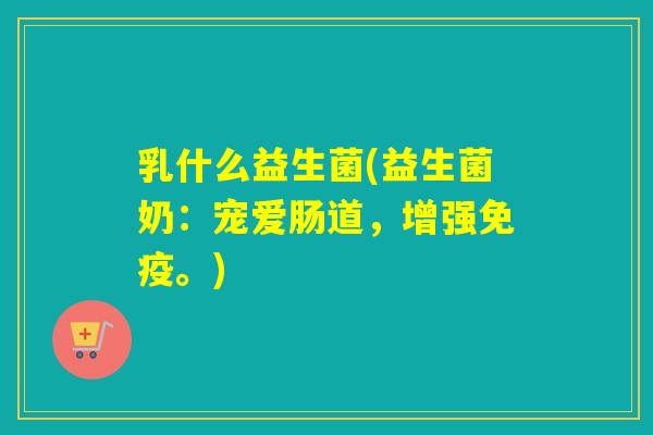 乳什么益生菌(益生菌奶：宠爱肠道，增强。)