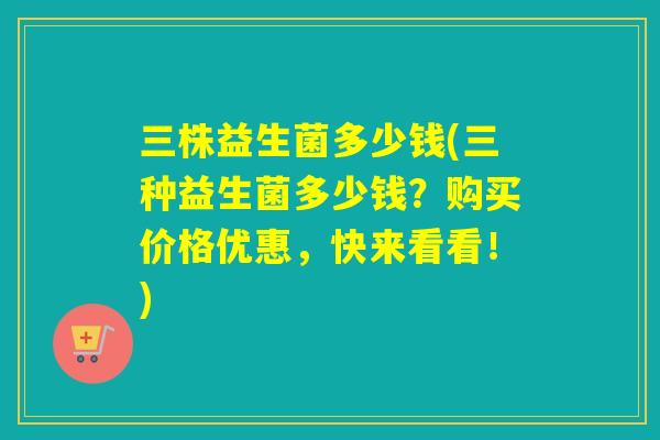 三株益生菌多少钱(三种益生菌多少钱?购买价格优惠,快来看看!) 三株益生菌多少钱(三种益生菌多少钱?购买价格优惠,快来看看!)