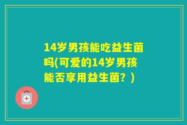 14岁男孩能吃益生菌吗(可爱的14岁男孩能否享用益生菌?) 14岁男孩能吃益生菌吗(可爱的14岁男孩能否享用益生菌?)