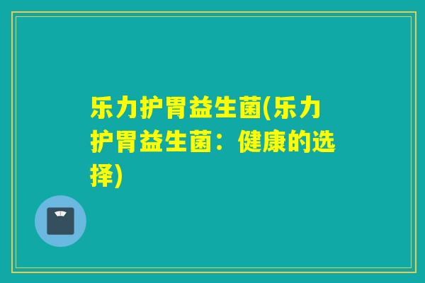 乐力护胃益生菌(乐力护胃益生菌:健康的选择) 乐力护胃益生菌(乐力护胃益生菌:健康的选择)