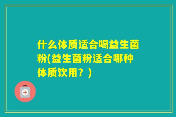 什么体质适合喝益生菌粉(益生菌粉适合哪种体质饮用?) 什么体质适合喝益生菌粉(益生菌粉适合哪种体质饮用?)