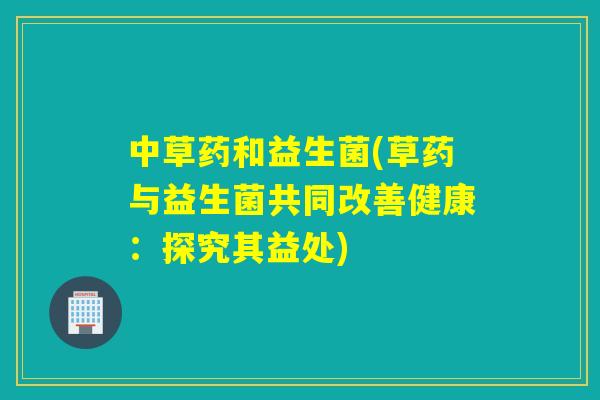 中草药和益生菌(草药与益生菌共同改善健康:探究其益处) 中草药和益生菌(草药与益生菌共同改善健康:探究其益处)