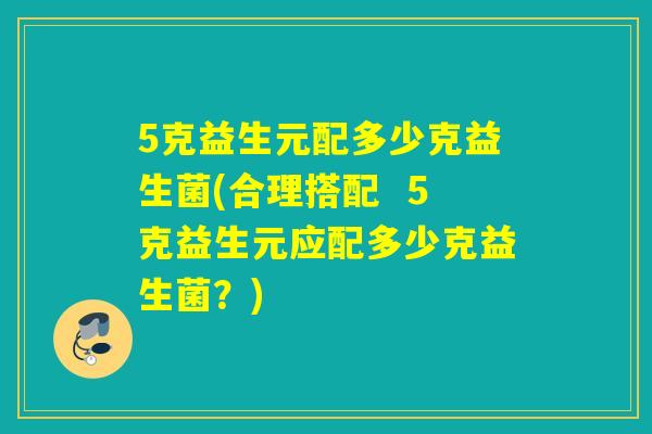 5克益生元配多少克益生菌(合理搭配  5克益生元应配多少克益生菌？)