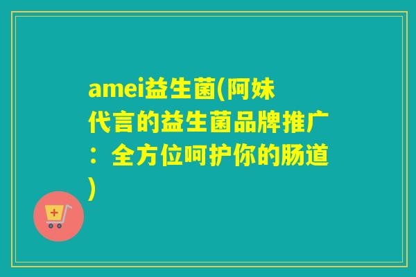 amei益生菌(阿妹代言的益生菌品牌推广：全方位呵护你的肠道)