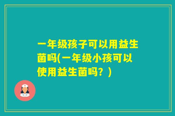 一年级孩子可以用益生菌吗(一年级小孩可以使用益生菌吗？)