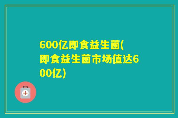 600亿即食益生菌(即食益生菌市场值达600亿)