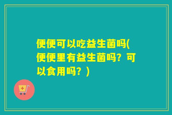 便便可以吃益生菌吗(便便里有益生菌吗？可以食用吗？)