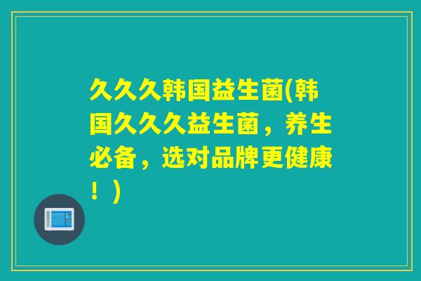 久久久韩国益生菌(韩国久久久益生菌，养生必备，选对品牌更健康！)