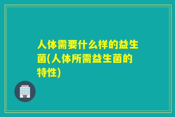 人体需要什么样的益生菌(人体所需益生菌的特性) 人体需要什么样的益生菌(人体所需益生菌的特性)