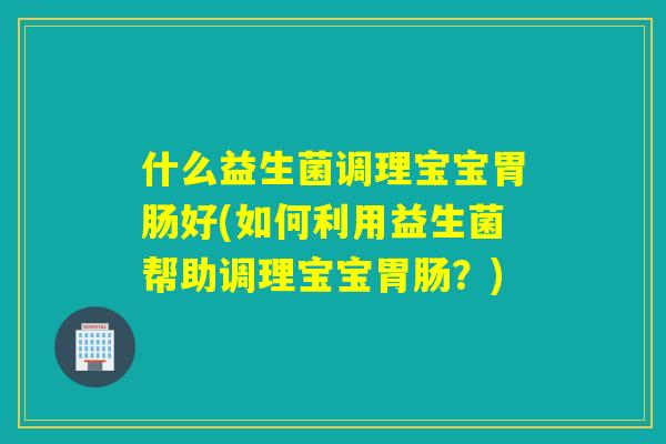 什么益生菌调理宝宝好(如何利用益生菌帮助调理宝宝?) 什么益生菌调理宝宝好(如何利用益生菌帮助调理宝宝?)