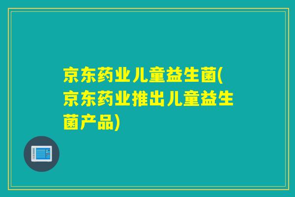 京东药业儿童益生菌(京东药业推出儿童益生菌产品)