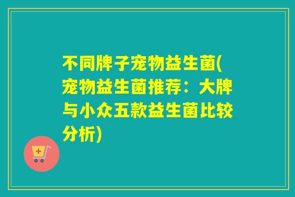 不同牌子宠物益生菌(宠物益生菌推荐：大牌与小众五款益生菌比较分析)