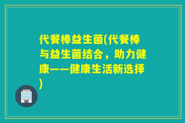 代餐棒益生菌(代餐棒与益生菌结合，助力健康——健康生活新选择)