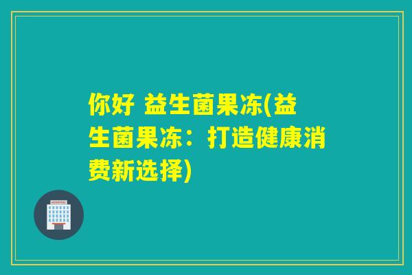 你好 益生菌果冻(益生菌果冻:打造健康消费新选择) 你好 益生菌果冻(益生菌果冻:打造健康消费新选择)