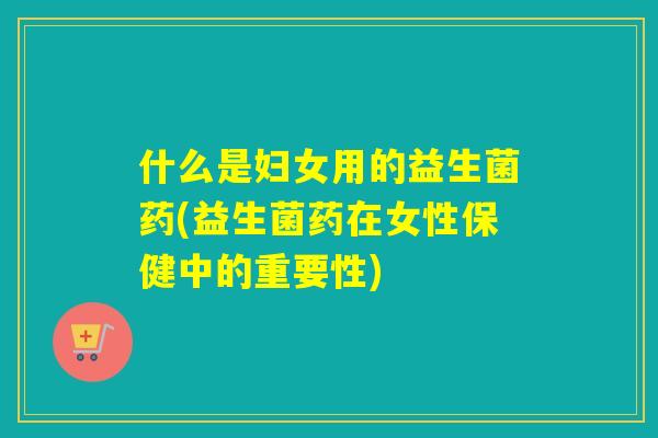 什么是妇女用的益生菌药(益生菌药在女性保健中的重要性) 什么是妇女用的益生菌药(益生菌药在女性保健中的重要性)