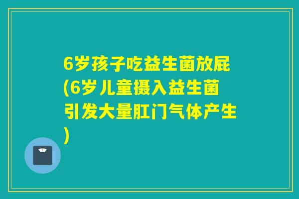 6岁孩子吃益生菌放屁(6岁儿童摄入益生菌引发大量肛门气体产生) 6岁孩子吃益生菌放屁(6岁儿童摄入益生菌引发大量肛门气体产生)