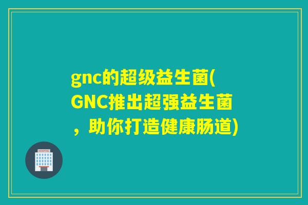gnc的超级益生菌(GNC推出超强益生菌，助你打造健康肠道)