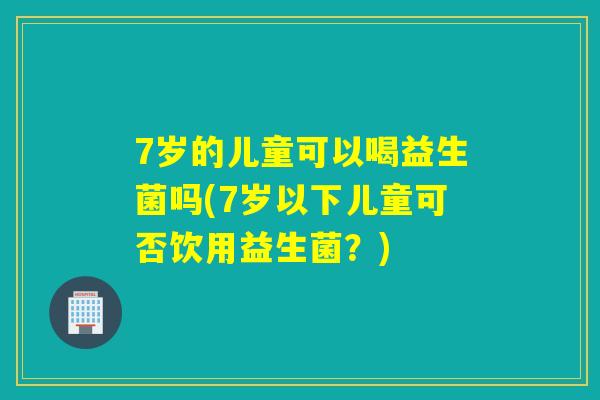 7岁的儿童可以喝益生菌吗(7岁以下儿童可否饮用益生菌？)