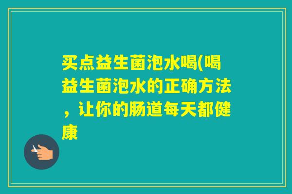 买点益生菌泡水喝(喝益生菌泡水的正确方法，让你的肠道每天都健康