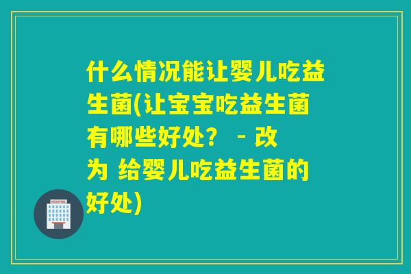 什么情况能让婴儿吃益生菌(让宝宝吃益生菌有哪些好处？ - 改为 给婴儿吃益生菌的好处)