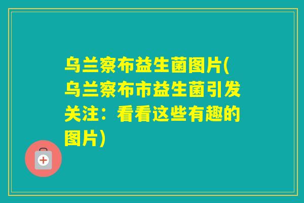 乌兰察布益生菌图片(乌兰察布市益生菌引发关注:看看这些有趣的图片) 乌兰察布益生菌图片(乌兰察布市益生菌引发关注:看看这些有趣的图片)