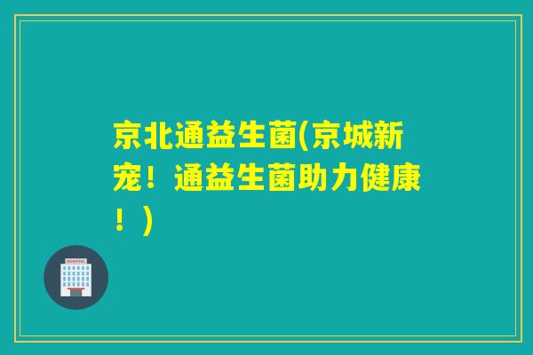京北通益生菌(京城新宠!通益生菌助力健康!) 京北通益生菌(京城新宠!通益生菌助力健康!)