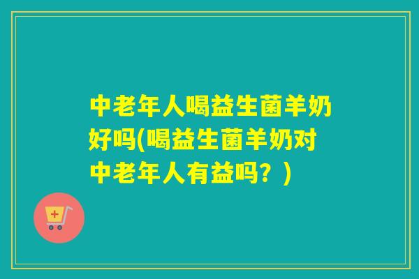 中老年人喝益生菌羊奶好吗(喝益生菌羊奶对中老年人有益吗？)