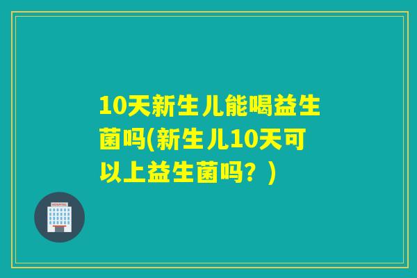10天新生儿能喝益生菌吗(新生儿10天可以上益生菌吗?) 10天新生儿能喝益生菌吗(新生儿10天可以上益生菌吗?)
