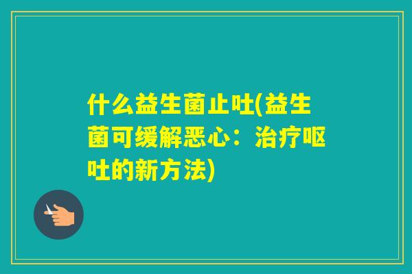 什么益生菌止吐(益生菌可缓解恶心:的新方法) 什么益生菌止吐(益生菌可缓解恶心:的新方法)