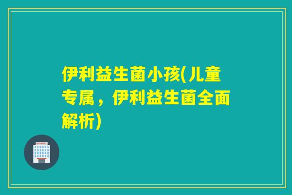 伊利益生菌小孩(儿童专属，伊利益生菌全面解析)
